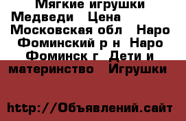 Мягкие игрушки Медведи › Цена ­ 1 000 - Московская обл., Наро-Фоминский р-н, Наро-Фоминск г. Дети и материнство » Игрушки   